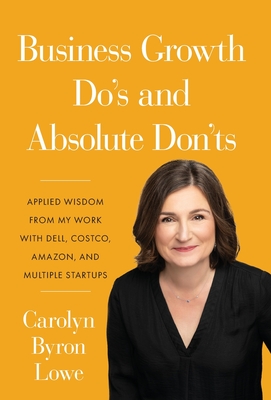 Business Growth Do's and Absolute Don'ts: Applied Wisdom from My Work with Dell, Costco, Amazon, and Multiple Start-ups - Carolyn Byron Lowe