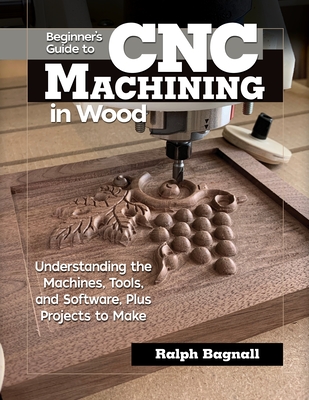Beginner's Guide to Cnc Machining in Wood: Understanding the Machines, Tools, and Software, Plus Projects to Make - Ralph Bagnall