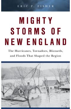 Mighty Storms of New England: The Hurricanes, Tornadoes, Blizzards, and Floods That Shaped the Region - Eric P. Fisher