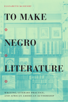 To Make Negro Literature: Writing, Literary Practice, and African American Authorship - Elizabeth Mchenry