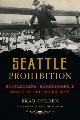 Seattle Prohibition: Bootleggers, Rumrunners and Graft in the Queen City - Brad Holden