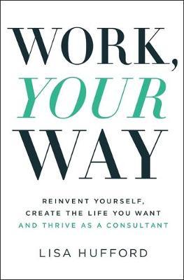 Work, Your Way: Reinvent Yourself, Create the Life You Want and Thrive as a Consultant - Lisa Hufford