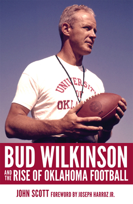 Bud Wilkinson and the Rise of Oklahoma Football - John Scott