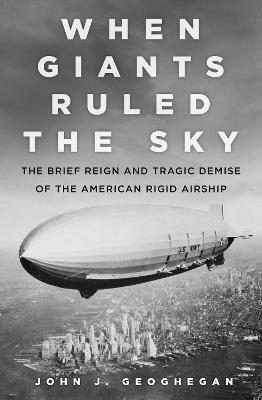 When Giants Ruled the Sky: The Brief Reign and Tragic Demise of the American Rigid Airship - John Geoghegan