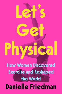 Let's Get Physical: How Women Discovered Exercise and Reshaped the World - Danielle Friedman