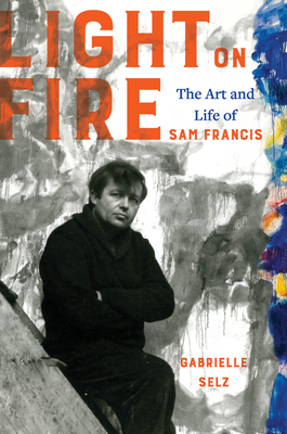 Light on Fire: The Art and Life of Sam Francis - Gabrielle Selz