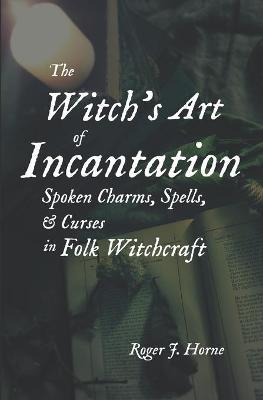The Witch's Art of Incantation: Spoken Charms, Spells, & Curses in Folk Witchcraft - Roger J. Horne