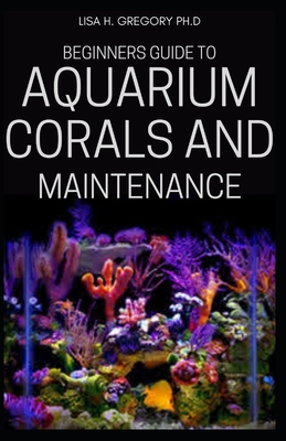 Beginners Guide to Aquarium Corals and Maintenance - Lisa H. Gregory Ph. D.