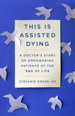 This Is Assisted Dying: A Doctor's Story of Empowering Patients at the End of Life - Stefanie Green