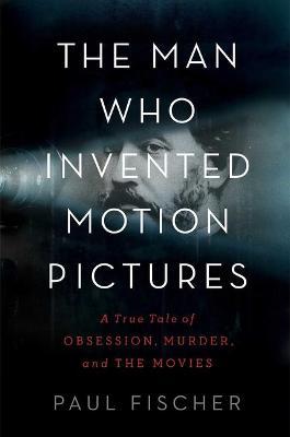 The Man Who Invented Motion Pictures: A True Tale of Obsession, Murder, and the Movies - Paul Fischer