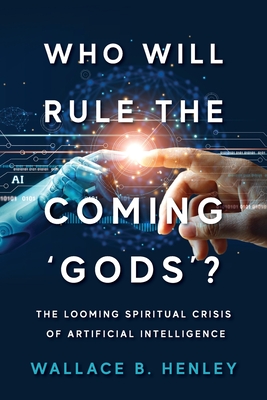 Who Will Rule The Coming 'Gods'?: The Looming Spiritual Crisis Of Artificial Intelligence - Wallace B. Henley