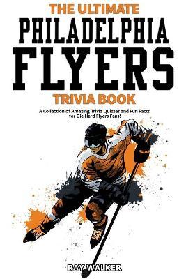 The Ultimate Philadelphia Flyers Trivia Book: A Collection of Amazing Trivia Quizzes and Fun Facts for Die-Hard Flyers Fans! - Ray Walker