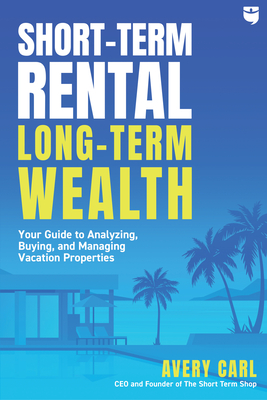 Short-Term Rental, Long-Term Wealth: Your Guide to Analyzing, Buying, and Managing Vacation Properties - Avery Carl