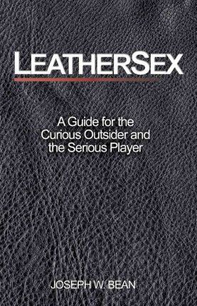 Leathersex: A Guide for the Curious Outsider and the Serious Player - Joseph W. Bean