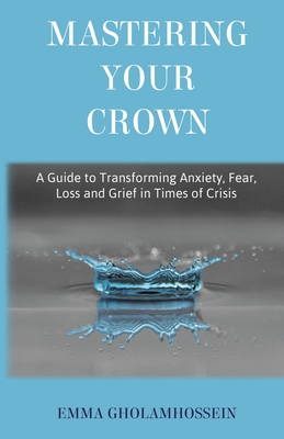Mastering Your Crown: A Guide to Transforming Anxiety, Fear, Loss and Grief in Times of Crisis - Emma Gholamhossein