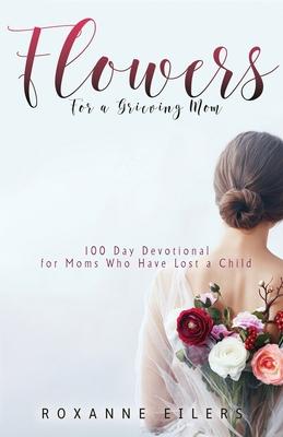 Flowers for a Grieving Mom: 100 Day Devotional for Moms who have lost a Child - Roxanne A. Eilers