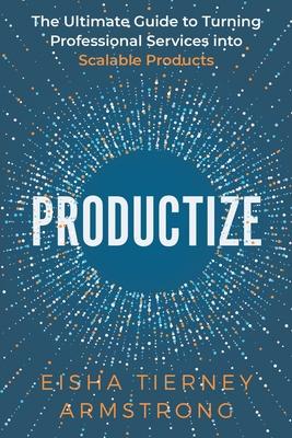Productize: The Ultimate Guide to Turning Professional Services into Scalable Products - Eisha Armstrong