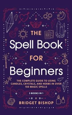 The Spell Book For Beginners: The Complete Guide to Using Candles, Crystals, and Herbs in Over 150 Magic Spells: The Complete Guide to Using Candles - Bridget Bishop