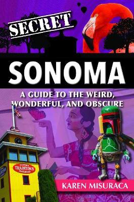 Secret Sonoma: A Guide to the Weird, Wonderful, and Obscure - Karen Misuraca