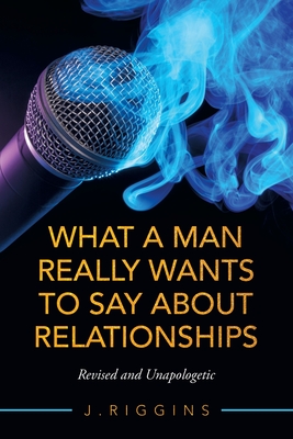 What a Man Really Wants to Say About Relationships: Revised and Unapologetic - J. Riggins