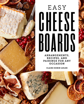 Easy Cheese Boards: Arrangements, Recipes, and Pairings for Any Occasion - Claire Robin Adler