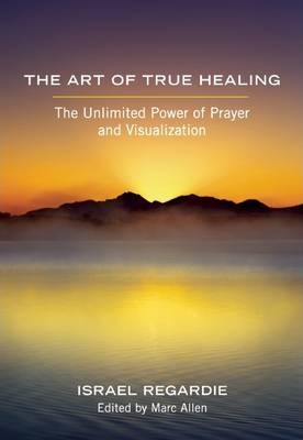 The Art of True Healing: The Unlimited Power of Prayer and Visualization - Israel Regardie