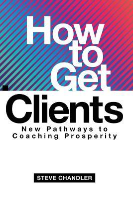 How to Get Clients: New Pathways to Coaching Prosperity - Steve Chandler