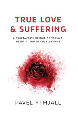 True Love and Suffering: A Caretaker's Memoir of Trauma, Despair, and Other Blessings - Pavel Ythjall