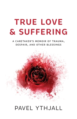 True Love and Suffering: A Caretaker's Memoir of Trauma, Despair, and Other Blessings - Pavel Ythjall