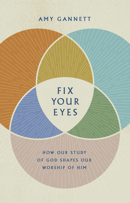 Fix Your Eyes: How Our Study of God Shapes Our Worship of Him - Amy Gannett