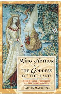 King Arthur and the Goddess of the Land: The Divine Feminine in the Mabinogion - Caitl�n Matthews
