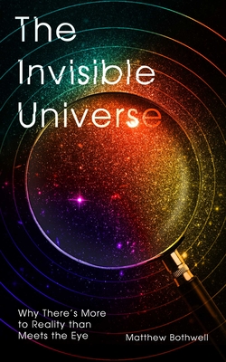 The Invisible Universe: Why There's More to Reality Than Meets the Eye - Matthew Bothwell