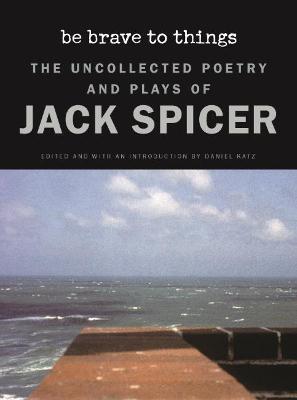 Be Brave to Things: The Uncollected Poetry and Plays of Jack Spicer - Jack Spicer