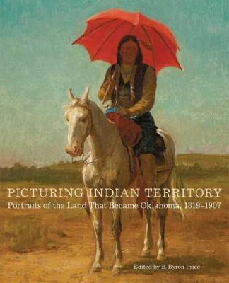 Picturing Indian Territory, Volume 26: Portraits of the Land That Became Oklahoma, 1819-1907 - B. Byron Price