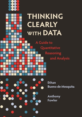 Thinking Clearly with Data: A Guide to Quantitative Reasoning and Analysis - Ethan Bueno De Mesquita