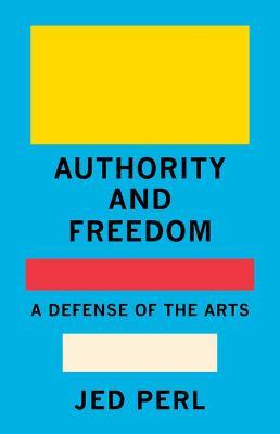Authority and Freedom: A Defense of the Arts - Jed Perl