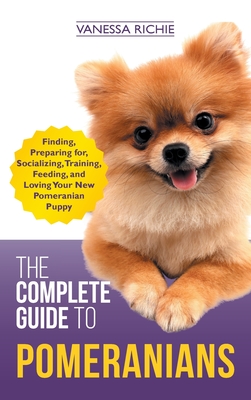 The Complete Guide to Pomeranians: Finding, Preparing for, Socializing, Training, Feeding, and Loving Your New Pomeranian Puppy - Vanessa Richie