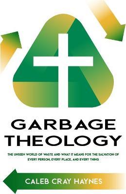 Garbage Theology: The Unseen World of Waste and What It Means for the Salvation of Every Person, Every Place, and Every Thing - Caleb Cray Haynes