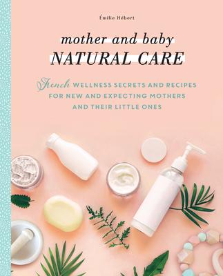 Mother and Baby Natural Care: French Wellness Secrets and Recipes for New and Expecting Mothers and Their Little Ones - &#65533;milie H&#65533;bert