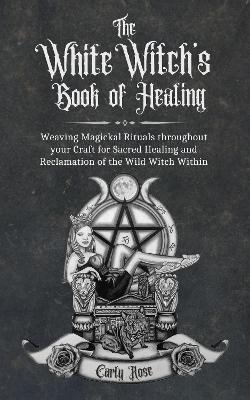 The White Witch's Book of Healing: Weaving Magickal Rituals throughout your Craft for Sacred Healing and Reclamation of the Wild Witch Within - Carly Rose