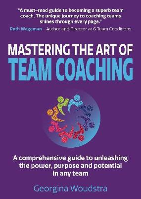 Mastering The Art of Team Coaching: A comprehensive guide to unleashing the power, purpose and potential in any team - Georgina Woudstra