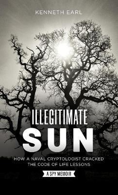 Illegitimate Sun: How a Naval Cryptologist Cracked the Code of Life Lessons - Kenneth Earl