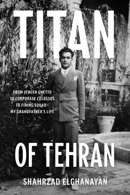 Titan of Tehran: From Jewish Ghetto to Corporate Colossus to Firing Squad - My Grandfather's Life - Shahrzad Elghanayan