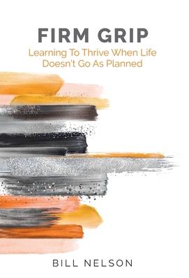 Firm Grip: Learning to Thrive When Life Doesn't Go as Planned - Bill Nelson