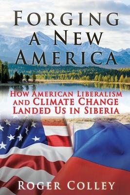 Forging a New America: How American Liberalism and Climate Change Landed Us in Siberia - Roger Colley