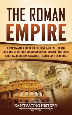The Roman Empire: A Captivating Guide to the Rise and Fall of the Roman Empire Including Stories of Roman Emperors Such as Augustus Octa - Captivating History