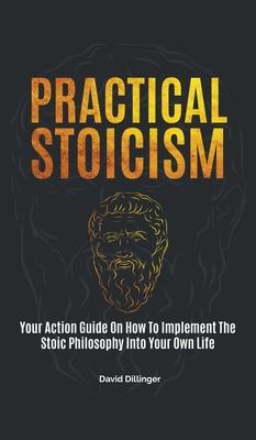 Practical Stoicism: Your Action Guide On How To Implement The Stoic Philosophy Into Your Own Life - David Dillinger