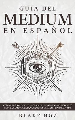 Gu�a del Medium en Espa�ol: C�mo Desarrollar tus Habilidades de Medium con Ejercicios para la Clarividencia, Conexiones Extra Sensoriales y m�s - Blake Hoz