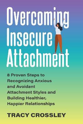 Overcoming Insecure Attachment: 8 Proven Steps to Recognizing Anxious and Avoidant Attachment Styles and Building Healthier, Happier Relationships - Tracy Crossley