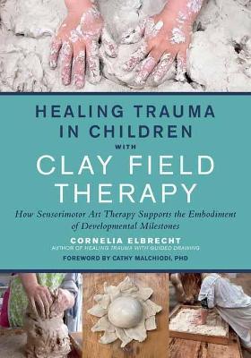Healing Trauma in Children with Clay Field Therapy: How Sensorimotor Art Therapy Supports the Embodiment of Developmental Milestones - Cornelia Elbrecht